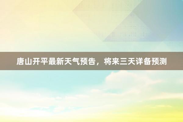 唐山开平最新天气预告，将来三天详备预测